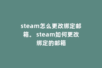 steam怎么更改绑定邮箱。 steam如何更改绑定的邮箱