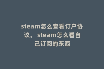 steam怎么查看订户协议。 steam怎么看自己订阅的东西