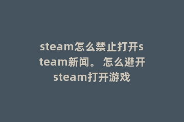 steam怎么禁止打开steam新闻。 怎么避开steam打开游戏