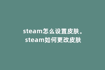 steam怎么设置皮肤。 steam如何更改皮肤