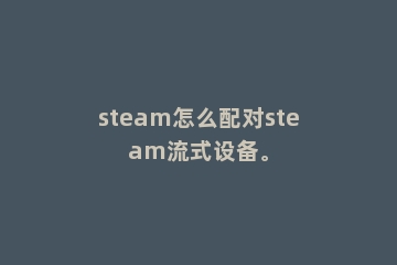 steam怎么配对steam流式设备。