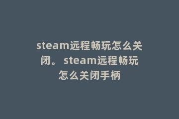 steam远程畅玩怎么关闭。 steam远程畅玩怎么关闭手柄