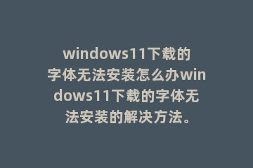 windows11下载的字体无法安装怎么办windows11下载的字体无法安装的解决方法。