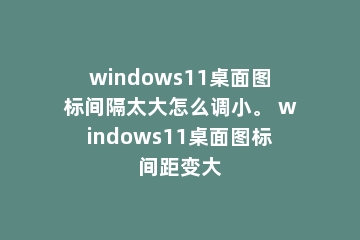windows11桌面图标间隔太大怎么调小。 windows11桌面图标间距变大