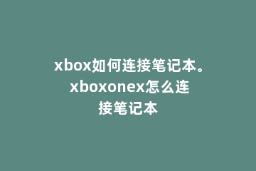 xbox如何连接笔记本。 xboxonex怎么连接笔记本
