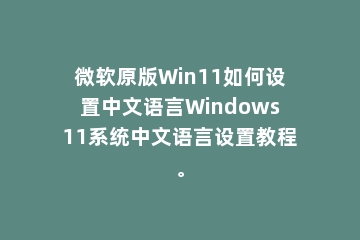 微软原版Win11如何设置中文语言Windows11系统中文语言设置教程。