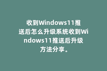 收到Windows11推送后怎么升级系统收到Windows11推送后升级方法分享。
