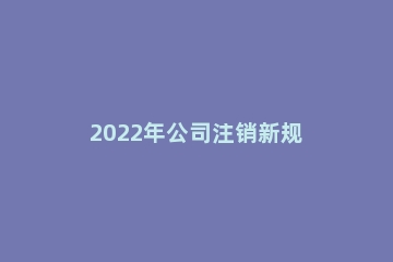 2022年公司注销新规