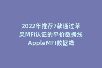 2022年推荐7款通过苹果MFi认证的平价数据线AppleMFI数据线