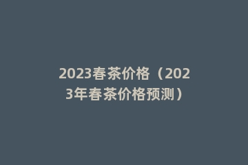 2023春茶价格（2023年春茶价格预测）