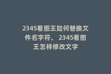 2345看图王如何替换文件名字符。 2345看图王怎样修改文字