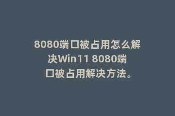 8080端口被占用怎么解决Win11 8080端口被占用解决方法。