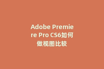 Adobe Premiere Pro CS6如何做视图比较
