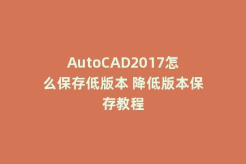 AutoCAD2017怎么保存低版本 降低版本保存教程