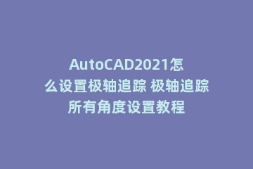 AutoCAD2021怎么设置极轴追踪 极轴追踪所有角度设置教程