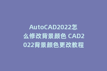 AutoCAD2022怎么修改背景颜色 CAD2022背景颜色更改教程