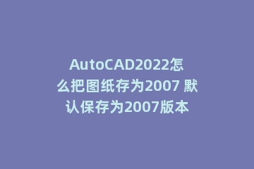 AutoCAD2022怎么把图纸存为2007 默认保存为2007版本