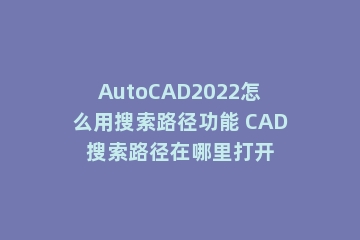 AutoCAD2022怎么用搜索路径功能 CAD搜索路径在哪里打开