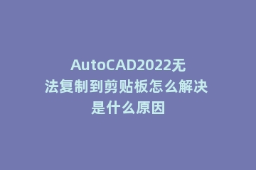 AutoCAD2022无法复制到剪贴板怎么解决 是什么原因