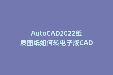 AutoCAD2022纸质图纸如何转电子版CAD