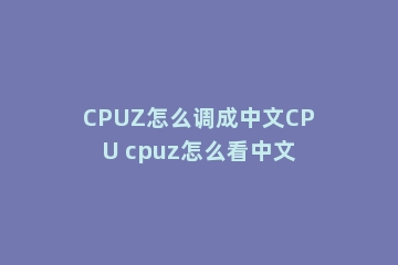 CPUZ怎么调成中文CPU cpuz怎么看中文