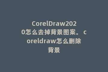 CorelDraw2020怎么去掉背景图案。 coreldraw怎么删除背景
