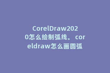 CorelDraw2020怎么绘制弧线。 coreldraw怎么画圆弧