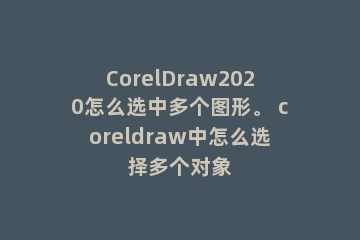 CorelDraw2020怎么选中多个图形。 coreldraw中怎么选择多个对象