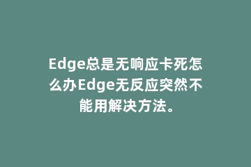 Edge总是无响应卡死怎么办Edge无反应突然不能用解决方法。