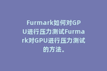 Furmark如何对GPU进行压力测试Furmark对GPU进行压力测试的方法。