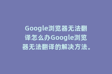 Google浏览器无法翻译怎么办Google浏览器无法翻译的解决方法。