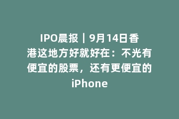 IPO晨报｜9月14日香港这地方好就好在：不光有便宜的股票，还有更便宜的iPhone
