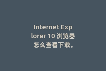 Internet Explorer 10 浏览器怎么查看下载。