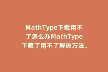 MathType下载用不了怎么办MathType下载了用不了解决方法。