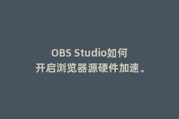 OBS Studio如何开启浏览器源硬件加速。