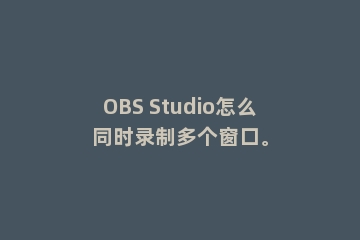 OBS Studio怎么同时录制多个窗口。