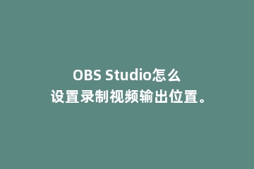 OBS Studio怎么设置录制视频输出位置。