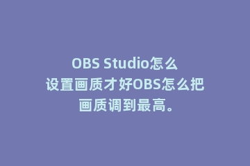 OBS Studio怎么设置画质才好OBS怎么把画质调到最高。