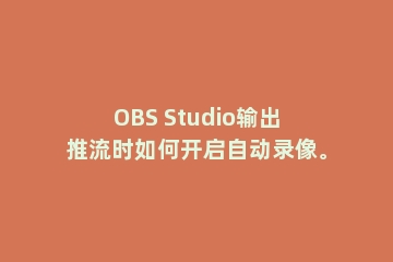 OBS Studio输出推流时如何开启自动录像。