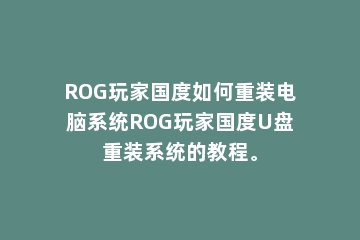 ROG玩家国度如何重装电脑系统ROG玩家国度U盘重装系统的教程。