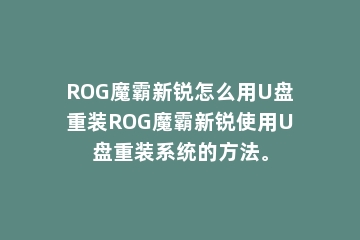 ROG魔霸新锐怎么用U盘重装ROG魔霸新锐使用U盘重装系统的方法。