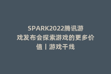 SPARK2022腾讯游戏发布会探索游戏的更多价值丨游戏干线
