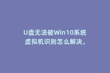 U盘无法被Win10系统虚拟机识别怎么解决。
