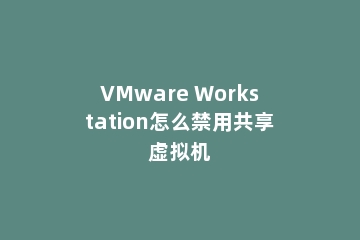 VMware Workstation怎么禁用共享虚拟机