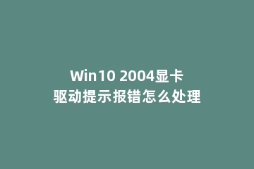 Win10 2004显卡驱动提示报错怎么处理