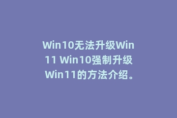 Win10无法升级Win11 Win10强制升级Win11的方法介绍。