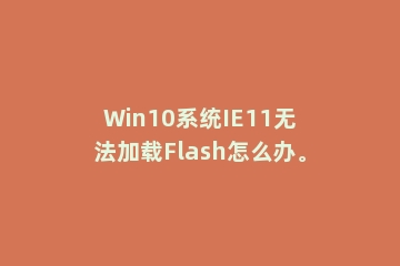 Win10系统IE11无法加载Flash怎么办。