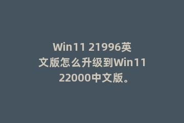 Win11 21996英文版怎么升级到Win11 22000中文版。