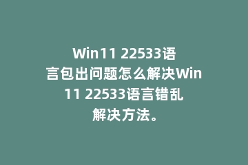 Win11 22533语言包出问题怎么解决Win11 22533语言错乱解决方法。