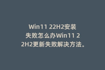 Win11 22H2安装失败怎么办Win11 22H2更新失败解决方法。